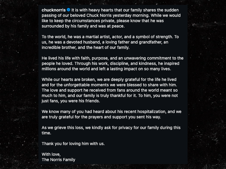 בלב כבד משפחתנו משתפת על פטירתו הפתאומית של צ'אק נוריס האהוב שלנו אתמול בבוקר. בעוד שהיינו רוצים לשמור על הפרטים האישיים חסויים, דעו בבקשה שהוא היה מוקף במשפחתו ומת בשלווה.עבור העולם, הוא היה אמן לחימה, שחקן וסמל לעוצמה. עבורנו, הוא היה בעל מסור, אב וסבא אוהב, אח מדהים והלב של משפחתנו. הוא חי את חייו עם אמונה, מטרה ומחויבות בלתי מתפשרת לאנשים שאהב. באמצעות עבודתו, המשמעת והטוב שבו, הוא העניק השראה למיליונים ברחבי העולם והותיר חותם מתמשך על חיים כה רבים. בעוד שלבנו שבור, אנו אסירי תודה עמוקות על החיים שחי ועל הרגעים הבלתי נשכחים שזכינו לחלוק עמו. האהבה והתמיכה שקיבל ממעריצים ברחבי העולם היו משמעותיים מאוד עבורו, ומשפחתנו באמת מודה על כך. עבורו, לא הייתם רק מעריצים, הייתם חבריו. אנו יודעים שרבים מכם שמעו על אשפוזו האחרון, ואנו באמת אסירי תודה על התפילות והתמיכה ששלחתם אליו. בעודנו מתאבלים על האובדן הזה, אנו מבקשים באדיבות לכבד את פרטיות משפחתנו בזמן זה. תודה לכם שאהבתם אותו יחד איתנו. באהבה, משפחת נוריס